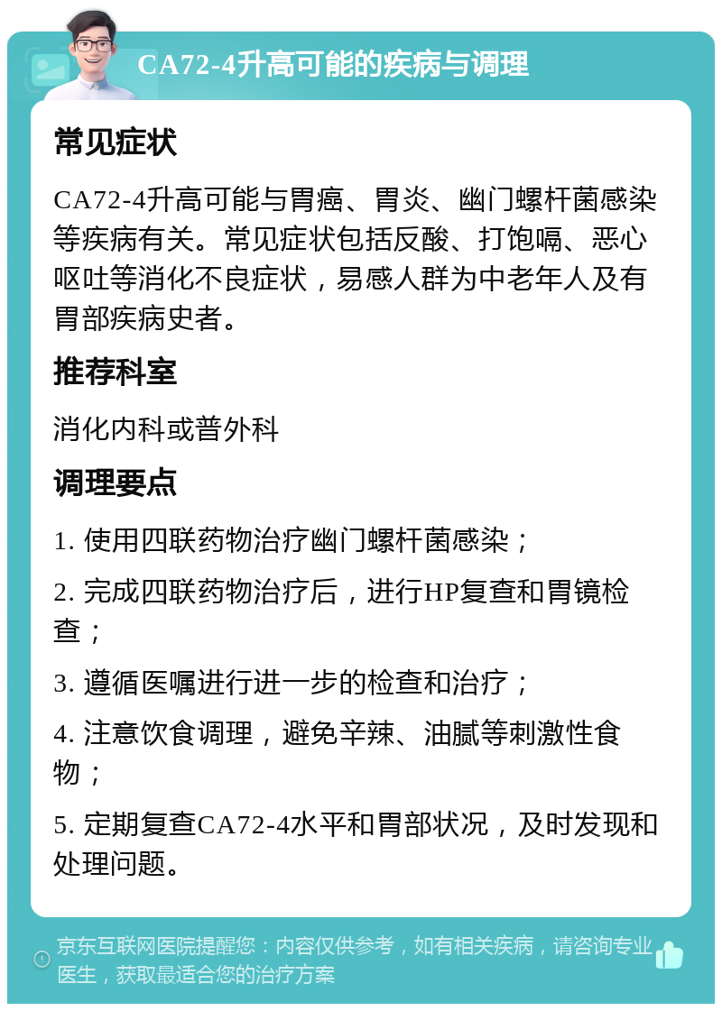 CA72-4升高可能的疾病与调理 常见症状 CA72-4升高可能与胃癌、胃炎、幽门螺杆菌感染等疾病有关。常见症状包括反酸、打饱嗝、恶心呕吐等消化不良症状，易感人群为中老年人及有胃部疾病史者。 推荐科室 消化内科或普外科 调理要点 1. 使用四联药物治疗幽门螺杆菌感染； 2. 完成四联药物治疗后，进行HP复查和胃镜检查； 3. 遵循医嘱进行进一步的检查和治疗； 4. 注意饮食调理，避免辛辣、油腻等刺激性食物； 5. 定期复查CA72-4水平和胃部状况，及时发现和处理问题。