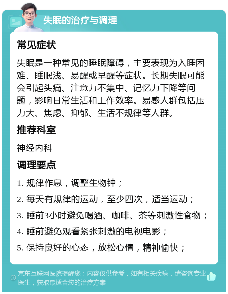 失眠的治疗与调理 常见症状 失眠是一种常见的睡眠障碍，主要表现为入睡困难、睡眠浅、易醒或早醒等症状。长期失眠可能会引起头痛、注意力不集中、记忆力下降等问题，影响日常生活和工作效率。易感人群包括压力大、焦虑、抑郁、生活不规律等人群。 推荐科室 神经内科 调理要点 1. 规律作息，调整生物钟； 2. 每天有规律的运动，至少四次，适当运动； 3. 睡前3小时避免喝酒、咖啡、茶等刺激性食物； 4. 睡前避免观看紧张刺激的电视电影； 5. 保持良好的心态，放松心情，精神愉快；