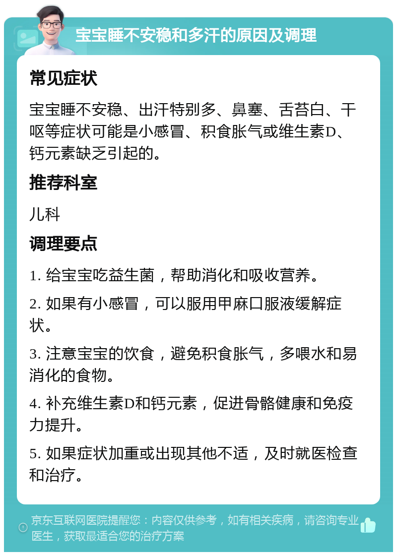 宝宝睡不安稳和多汗的原因及调理 常见症状 宝宝睡不安稳、出汗特别多、鼻塞、舌苔白、干呕等症状可能是小感冒、积食胀气或维生素D、钙元素缺乏引起的。 推荐科室 儿科 调理要点 1. 给宝宝吃益生菌，帮助消化和吸收营养。 2. 如果有小感冒，可以服用甲麻口服液缓解症状。 3. 注意宝宝的饮食，避免积食胀气，多喂水和易消化的食物。 4. 补充维生素D和钙元素，促进骨骼健康和免疫力提升。 5. 如果症状加重或出现其他不适，及时就医检查和治疗。