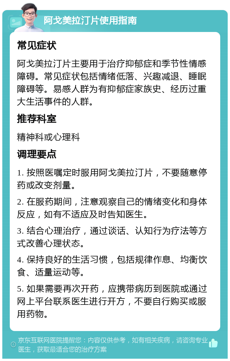 阿戈美拉汀片使用指南 常见症状 阿戈美拉汀片主要用于治疗抑郁症和季节性情感障碍。常见症状包括情绪低落、兴趣减退、睡眠障碍等。易感人群为有抑郁症家族史、经历过重大生活事件的人群。 推荐科室 精神科或心理科 调理要点 1. 按照医嘱定时服用阿戈美拉汀片，不要随意停药或改变剂量。 2. 在服药期间，注意观察自己的情绪变化和身体反应，如有不适应及时告知医生。 3. 结合心理治疗，通过谈话、认知行为疗法等方式改善心理状态。 4. 保持良好的生活习惯，包括规律作息、均衡饮食、适量运动等。 5. 如果需要再次开药，应携带病历到医院或通过网上平台联系医生进行开方，不要自行购买或服用药物。