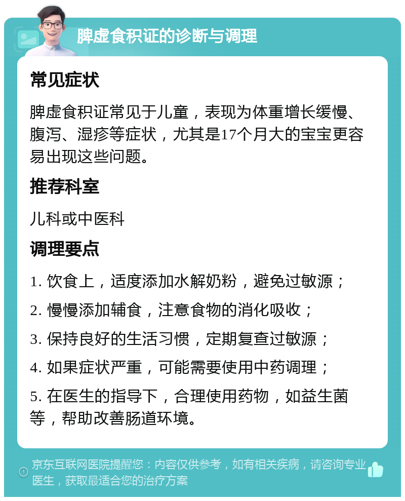 脾虚食积证的诊断与调理 常见症状 脾虚食积证常见于儿童，表现为体重增长缓慢、腹泻、湿疹等症状，尤其是17个月大的宝宝更容易出现这些问题。 推荐科室 儿科或中医科 调理要点 1. 饮食上，适度添加水解奶粉，避免过敏源； 2. 慢慢添加辅食，注意食物的消化吸收； 3. 保持良好的生活习惯，定期复查过敏源； 4. 如果症状严重，可能需要使用中药调理； 5. 在医生的指导下，合理使用药物，如益生菌等，帮助改善肠道环境。