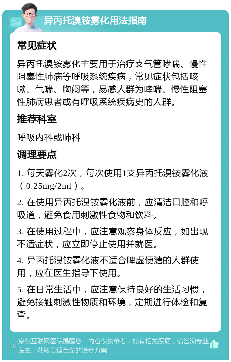 异丙托溴铵雾化用法指南 常见症状 异丙托溴铵雾化主要用于治疗支气管哮喘、慢性阻塞性肺病等呼吸系统疾病，常见症状包括咳嗽、气喘、胸闷等，易感人群为哮喘、慢性阻塞性肺病患者或有呼吸系统疾病史的人群。 推荐科室 呼吸内科或肺科 调理要点 1. 每天雾化2次，每次使用1支异丙托溴铵雾化液（0.25mg/2ml）。 2. 在使用异丙托溴铵雾化液前，应清洁口腔和呼吸道，避免食用刺激性食物和饮料。 3. 在使用过程中，应注意观察身体反应，如出现不适症状，应立即停止使用并就医。 4. 异丙托溴铵雾化液不适合脾虚便溏的人群使用，应在医生指导下使用。 5. 在日常生活中，应注意保持良好的生活习惯，避免接触刺激性物质和环境，定期进行体检和复查。