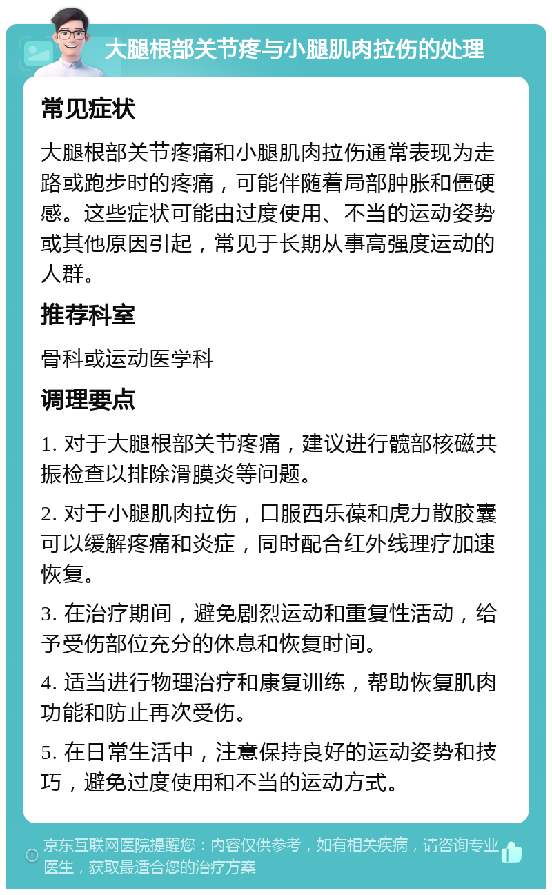 大腿根部关节疼与小腿肌肉拉伤的处理 常见症状 大腿根部关节疼痛和小腿肌肉拉伤通常表现为走路或跑步时的疼痛，可能伴随着局部肿胀和僵硬感。这些症状可能由过度使用、不当的运动姿势或其他原因引起，常见于长期从事高强度运动的人群。 推荐科室 骨科或运动医学科 调理要点 1. 对于大腿根部关节疼痛，建议进行髋部核磁共振检查以排除滑膜炎等问题。 2. 对于小腿肌肉拉伤，口服西乐葆和虎力散胶囊可以缓解疼痛和炎症，同时配合红外线理疗加速恢复。 3. 在治疗期间，避免剧烈运动和重复性活动，给予受伤部位充分的休息和恢复时间。 4. 适当进行物理治疗和康复训练，帮助恢复肌肉功能和防止再次受伤。 5. 在日常生活中，注意保持良好的运动姿势和技巧，避免过度使用和不当的运动方式。