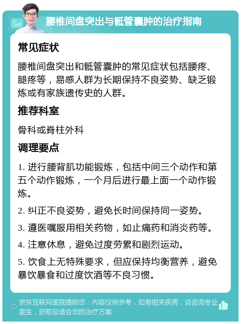 腰椎间盘突出与骶管囊肿的治疗指南 常见症状 腰椎间盘突出和骶管囊肿的常见症状包括腰疼、腿疼等，易感人群为长期保持不良姿势、缺乏锻炼或有家族遗传史的人群。 推荐科室 骨科或脊柱外科 调理要点 1. 进行腰背肌功能锻炼，包括中间三个动作和第五个动作锻炼，一个月后进行最上面一个动作锻炼。 2. 纠正不良姿势，避免长时间保持同一姿势。 3. 遵医嘱服用相关药物，如止痛药和消炎药等。 4. 注意休息，避免过度劳累和剧烈运动。 5. 饮食上无特殊要求，但应保持均衡营养，避免暴饮暴食和过度饮酒等不良习惯。