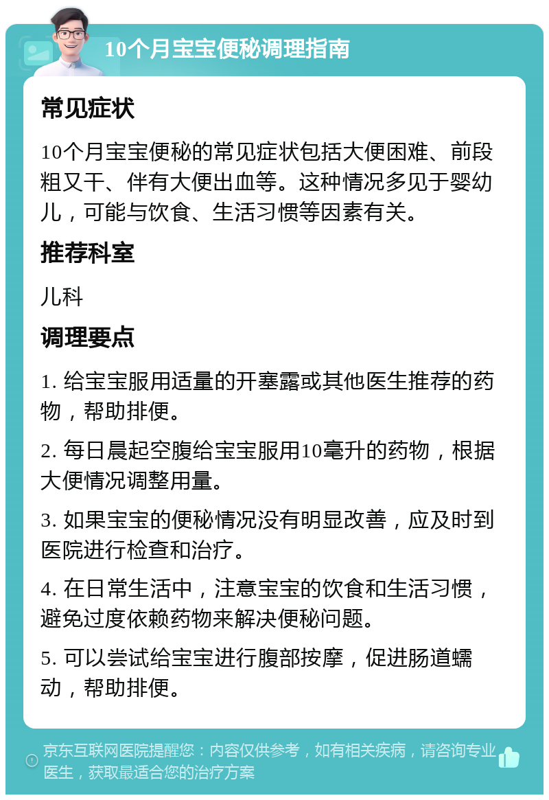 10个月宝宝便秘调理指南 常见症状 10个月宝宝便秘的常见症状包括大便困难、前段粗又干、伴有大便出血等。这种情况多见于婴幼儿，可能与饮食、生活习惯等因素有关。 推荐科室 儿科 调理要点 1. 给宝宝服用适量的开塞露或其他医生推荐的药物，帮助排便。 2. 每日晨起空腹给宝宝服用10毫升的药物，根据大便情况调整用量。 3. 如果宝宝的便秘情况没有明显改善，应及时到医院进行检查和治疗。 4. 在日常生活中，注意宝宝的饮食和生活习惯，避免过度依赖药物来解决便秘问题。 5. 可以尝试给宝宝进行腹部按摩，促进肠道蠕动，帮助排便。