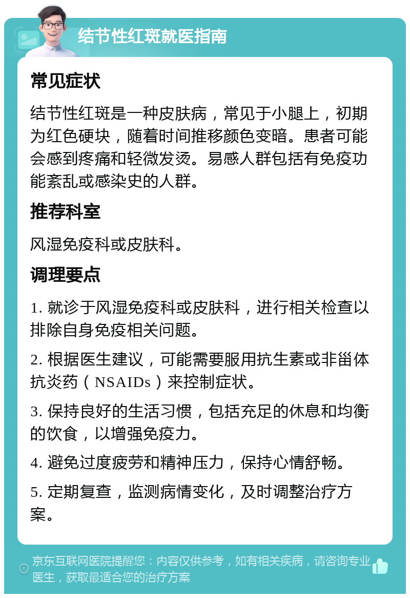 结节性红斑就医指南 常见症状 结节性红斑是一种皮肤病，常见于小腿上，初期为红色硬块，随着时间推移颜色变暗。患者可能会感到疼痛和轻微发烫。易感人群包括有免疫功能紊乱或感染史的人群。 推荐科室 风湿免疫科或皮肤科。 调理要点 1. 就诊于风湿免疫科或皮肤科，进行相关检查以排除自身免疫相关问题。 2. 根据医生建议，可能需要服用抗生素或非甾体抗炎药（NSAIDs）来控制症状。 3. 保持良好的生活习惯，包括充足的休息和均衡的饮食，以增强免疫力。 4. 避免过度疲劳和精神压力，保持心情舒畅。 5. 定期复查，监测病情变化，及时调整治疗方案。