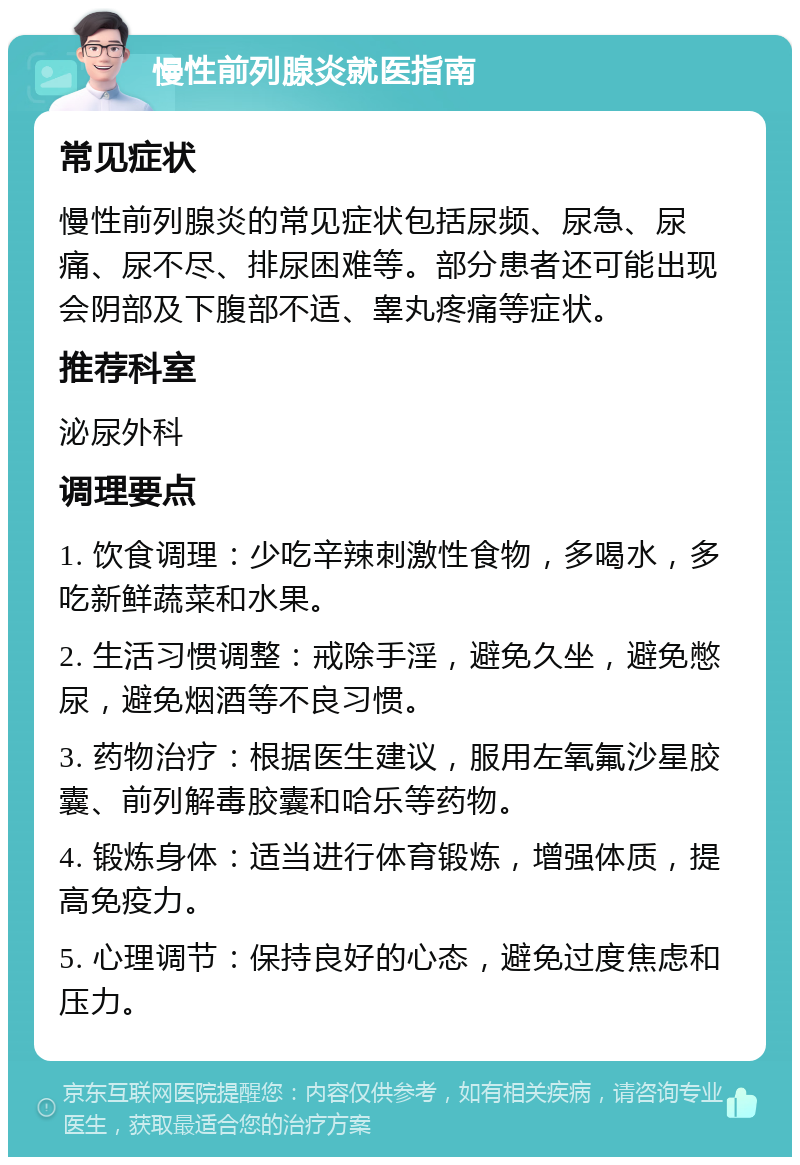 慢性前列腺炎就医指南 常见症状 慢性前列腺炎的常见症状包括尿频、尿急、尿痛、尿不尽、排尿困难等。部分患者还可能出现会阴部及下腹部不适、睾丸疼痛等症状。 推荐科室 泌尿外科 调理要点 1. 饮食调理：少吃辛辣刺激性食物，多喝水，多吃新鲜蔬菜和水果。 2. 生活习惯调整：戒除手淫，避免久坐，避免憋尿，避免烟酒等不良习惯。 3. 药物治疗：根据医生建议，服用左氧氟沙星胶囊、前列解毒胶囊和哈乐等药物。 4. 锻炼身体：适当进行体育锻炼，增强体质，提高免疫力。 5. 心理调节：保持良好的心态，避免过度焦虑和压力。