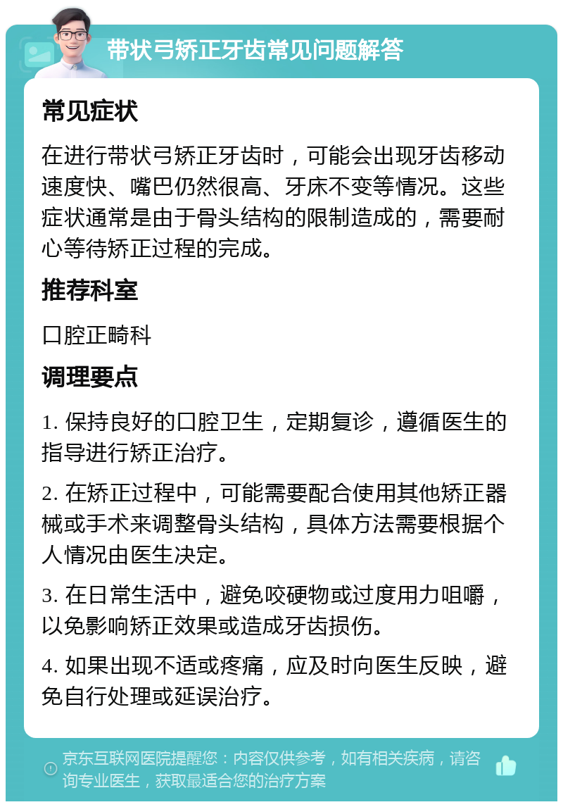 带状弓矫正牙齿常见问题解答 常见症状 在进行带状弓矫正牙齿时，可能会出现牙齿移动速度快、嘴巴仍然很高、牙床不变等情况。这些症状通常是由于骨头结构的限制造成的，需要耐心等待矫正过程的完成。 推荐科室 口腔正畸科 调理要点 1. 保持良好的口腔卫生，定期复诊，遵循医生的指导进行矫正治疗。 2. 在矫正过程中，可能需要配合使用其他矫正器械或手术来调整骨头结构，具体方法需要根据个人情况由医生决定。 3. 在日常生活中，避免咬硬物或过度用力咀嚼，以免影响矫正效果或造成牙齿损伤。 4. 如果出现不适或疼痛，应及时向医生反映，避免自行处理或延误治疗。