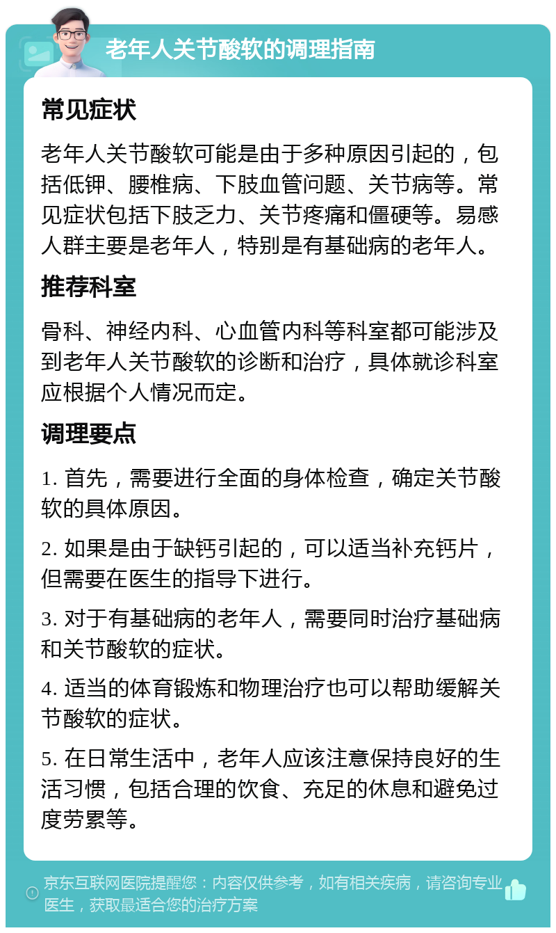 老年人关节酸软的调理指南 常见症状 老年人关节酸软可能是由于多种原因引起的，包括低钾、腰椎病、下肢血管问题、关节病等。常见症状包括下肢乏力、关节疼痛和僵硬等。易感人群主要是老年人，特别是有基础病的老年人。 推荐科室 骨科、神经内科、心血管内科等科室都可能涉及到老年人关节酸软的诊断和治疗，具体就诊科室应根据个人情况而定。 调理要点 1. 首先，需要进行全面的身体检查，确定关节酸软的具体原因。 2. 如果是由于缺钙引起的，可以适当补充钙片，但需要在医生的指导下进行。 3. 对于有基础病的老年人，需要同时治疗基础病和关节酸软的症状。 4. 适当的体育锻炼和物理治疗也可以帮助缓解关节酸软的症状。 5. 在日常生活中，老年人应该注意保持良好的生活习惯，包括合理的饮食、充足的休息和避免过度劳累等。