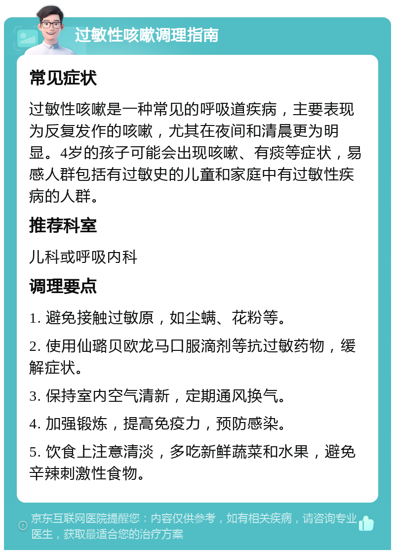 过敏性咳嗽调理指南 常见症状 过敏性咳嗽是一种常见的呼吸道疾病，主要表现为反复发作的咳嗽，尤其在夜间和清晨更为明显。4岁的孩子可能会出现咳嗽、有痰等症状，易感人群包括有过敏史的儿童和家庭中有过敏性疾病的人群。 推荐科室 儿科或呼吸内科 调理要点 1. 避免接触过敏原，如尘螨、花粉等。 2. 使用仙璐贝欧龙马口服滴剂等抗过敏药物，缓解症状。 3. 保持室内空气清新，定期通风换气。 4. 加强锻炼，提高免疫力，预防感染。 5. 饮食上注意清淡，多吃新鲜蔬菜和水果，避免辛辣刺激性食物。