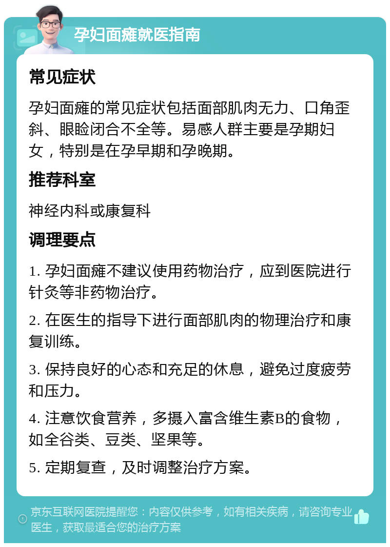 孕妇面瘫就医指南 常见症状 孕妇面瘫的常见症状包括面部肌肉无力、口角歪斜、眼睑闭合不全等。易感人群主要是孕期妇女，特别是在孕早期和孕晚期。 推荐科室 神经内科或康复科 调理要点 1. 孕妇面瘫不建议使用药物治疗，应到医院进行针灸等非药物治疗。 2. 在医生的指导下进行面部肌肉的物理治疗和康复训练。 3. 保持良好的心态和充足的休息，避免过度疲劳和压力。 4. 注意饮食营养，多摄入富含维生素B的食物，如全谷类、豆类、坚果等。 5. 定期复查，及时调整治疗方案。