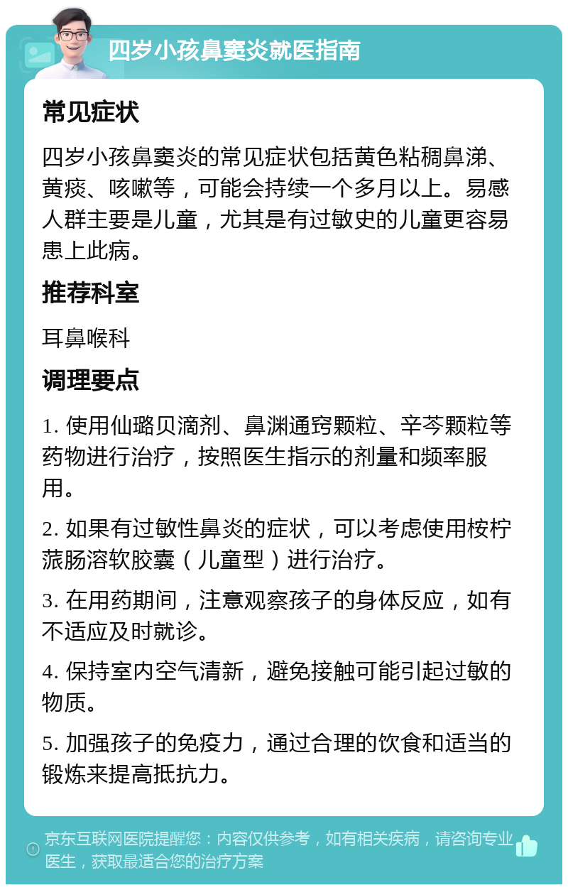 四岁小孩鼻窦炎就医指南 常见症状 四岁小孩鼻窦炎的常见症状包括黄色粘稠鼻涕、黄痰、咳嗽等，可能会持续一个多月以上。易感人群主要是儿童，尤其是有过敏史的儿童更容易患上此病。 推荐科室 耳鼻喉科 调理要点 1. 使用仙璐贝滴剂、鼻渊通窍颗粒、辛芩颗粒等药物进行治疗，按照医生指示的剂量和频率服用。 2. 如果有过敏性鼻炎的症状，可以考虑使用桉柠蒎肠溶软胶囊（儿童型）进行治疗。 3. 在用药期间，注意观察孩子的身体反应，如有不适应及时就诊。 4. 保持室内空气清新，避免接触可能引起过敏的物质。 5. 加强孩子的免疫力，通过合理的饮食和适当的锻炼来提高抵抗力。