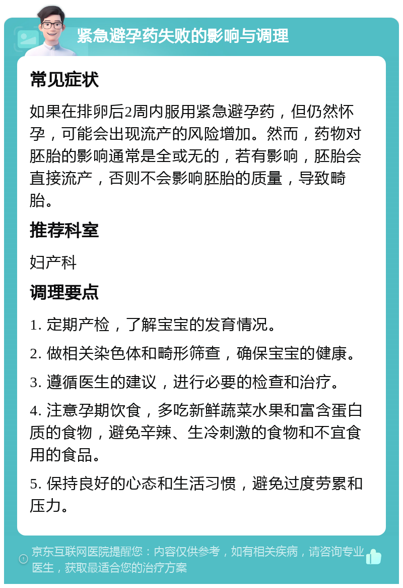 紧急避孕药失败的影响与调理 常见症状 如果在排卵后2周内服用紧急避孕药，但仍然怀孕，可能会出现流产的风险增加。然而，药物对胚胎的影响通常是全或无的，若有影响，胚胎会直接流产，否则不会影响胚胎的质量，导致畸胎。 推荐科室 妇产科 调理要点 1. 定期产检，了解宝宝的发育情况。 2. 做相关染色体和畸形筛查，确保宝宝的健康。 3. 遵循医生的建议，进行必要的检查和治疗。 4. 注意孕期饮食，多吃新鲜蔬菜水果和富含蛋白质的食物，避免辛辣、生冷刺激的食物和不宜食用的食品。 5. 保持良好的心态和生活习惯，避免过度劳累和压力。