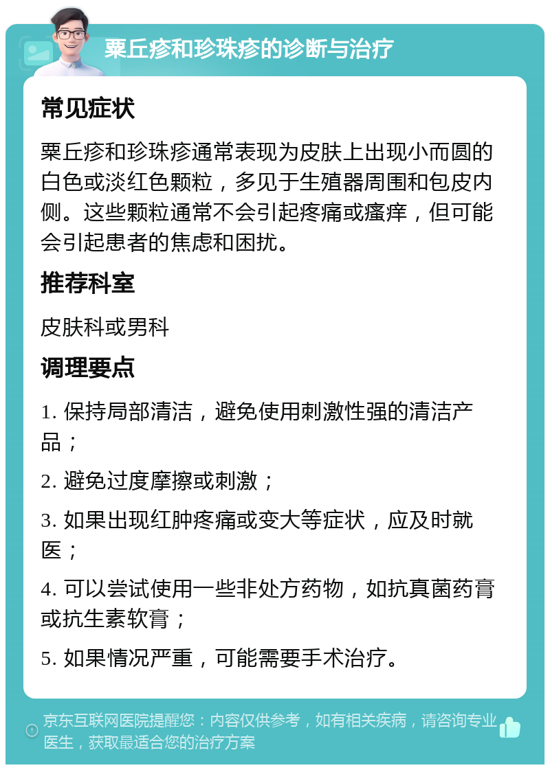 粟丘疹和珍珠疹的诊断与治疗 常见症状 粟丘疹和珍珠疹通常表现为皮肤上出现小而圆的白色或淡红色颗粒，多见于生殖器周围和包皮内侧。这些颗粒通常不会引起疼痛或瘙痒，但可能会引起患者的焦虑和困扰。 推荐科室 皮肤科或男科 调理要点 1. 保持局部清洁，避免使用刺激性强的清洁产品； 2. 避免过度摩擦或刺激； 3. 如果出现红肿疼痛或变大等症状，应及时就医； 4. 可以尝试使用一些非处方药物，如抗真菌药膏或抗生素软膏； 5. 如果情况严重，可能需要手术治疗。