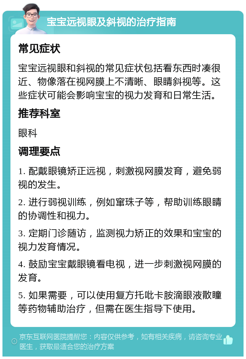 宝宝远视眼及斜视的治疗指南 常见症状 宝宝远视眼和斜视的常见症状包括看东西时凑很近、物像落在视网膜上不清晰、眼睛斜视等。这些症状可能会影响宝宝的视力发育和日常生活。 推荐科室 眼科 调理要点 1. 配戴眼镜矫正远视，刺激视网膜发育，避免弱视的发生。 2. 进行弱视训练，例如窜珠子等，帮助训练眼睛的协调性和视力。 3. 定期门诊随访，监测视力矫正的效果和宝宝的视力发育情况。 4. 鼓励宝宝戴眼镜看电视，进一步刺激视网膜的发育。 5. 如果需要，可以使用复方托吡卡胺滴眼液散瞳等药物辅助治疗，但需在医生指导下使用。