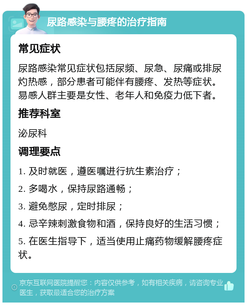 尿路感染与腰疼的治疗指南 常见症状 尿路感染常见症状包括尿频、尿急、尿痛或排尿灼热感，部分患者可能伴有腰疼、发热等症状。易感人群主要是女性、老年人和免疫力低下者。 推荐科室 泌尿科 调理要点 1. 及时就医，遵医嘱进行抗生素治疗； 2. 多喝水，保持尿路通畅； 3. 避免憋尿，定时排尿； 4. 忌辛辣刺激食物和酒，保持良好的生活习惯； 5. 在医生指导下，适当使用止痛药物缓解腰疼症状。