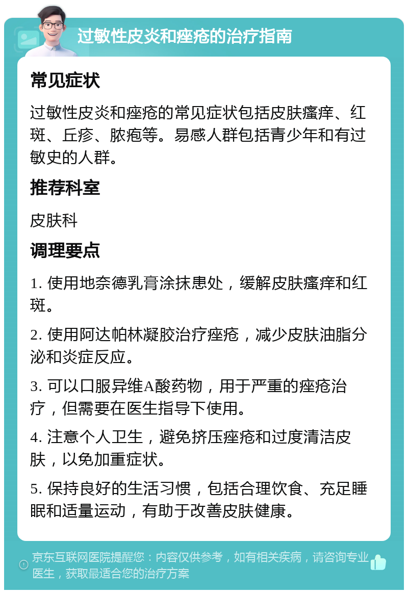 过敏性皮炎和痤疮的治疗指南 常见症状 过敏性皮炎和痤疮的常见症状包括皮肤瘙痒、红斑、丘疹、脓疱等。易感人群包括青少年和有过敏史的人群。 推荐科室 皮肤科 调理要点 1. 使用地奈德乳膏涂抹患处，缓解皮肤瘙痒和红斑。 2. 使用阿达帕林凝胶治疗痤疮，减少皮肤油脂分泌和炎症反应。 3. 可以口服异维A酸药物，用于严重的痤疮治疗，但需要在医生指导下使用。 4. 注意个人卫生，避免挤压痤疮和过度清洁皮肤，以免加重症状。 5. 保持良好的生活习惯，包括合理饮食、充足睡眠和适量运动，有助于改善皮肤健康。