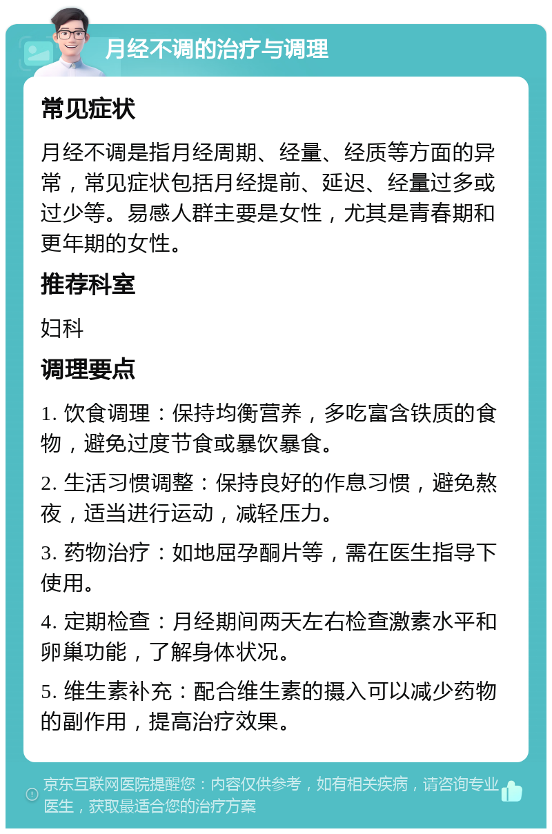 月经不调的治疗与调理 常见症状 月经不调是指月经周期、经量、经质等方面的异常，常见症状包括月经提前、延迟、经量过多或过少等。易感人群主要是女性，尤其是青春期和更年期的女性。 推荐科室 妇科 调理要点 1. 饮食调理：保持均衡营养，多吃富含铁质的食物，避免过度节食或暴饮暴食。 2. 生活习惯调整：保持良好的作息习惯，避免熬夜，适当进行运动，减轻压力。 3. 药物治疗：如地屈孕酮片等，需在医生指导下使用。 4. 定期检查：月经期间两天左右检查激素水平和卵巢功能，了解身体状况。 5. 维生素补充：配合维生素的摄入可以减少药物的副作用，提高治疗效果。