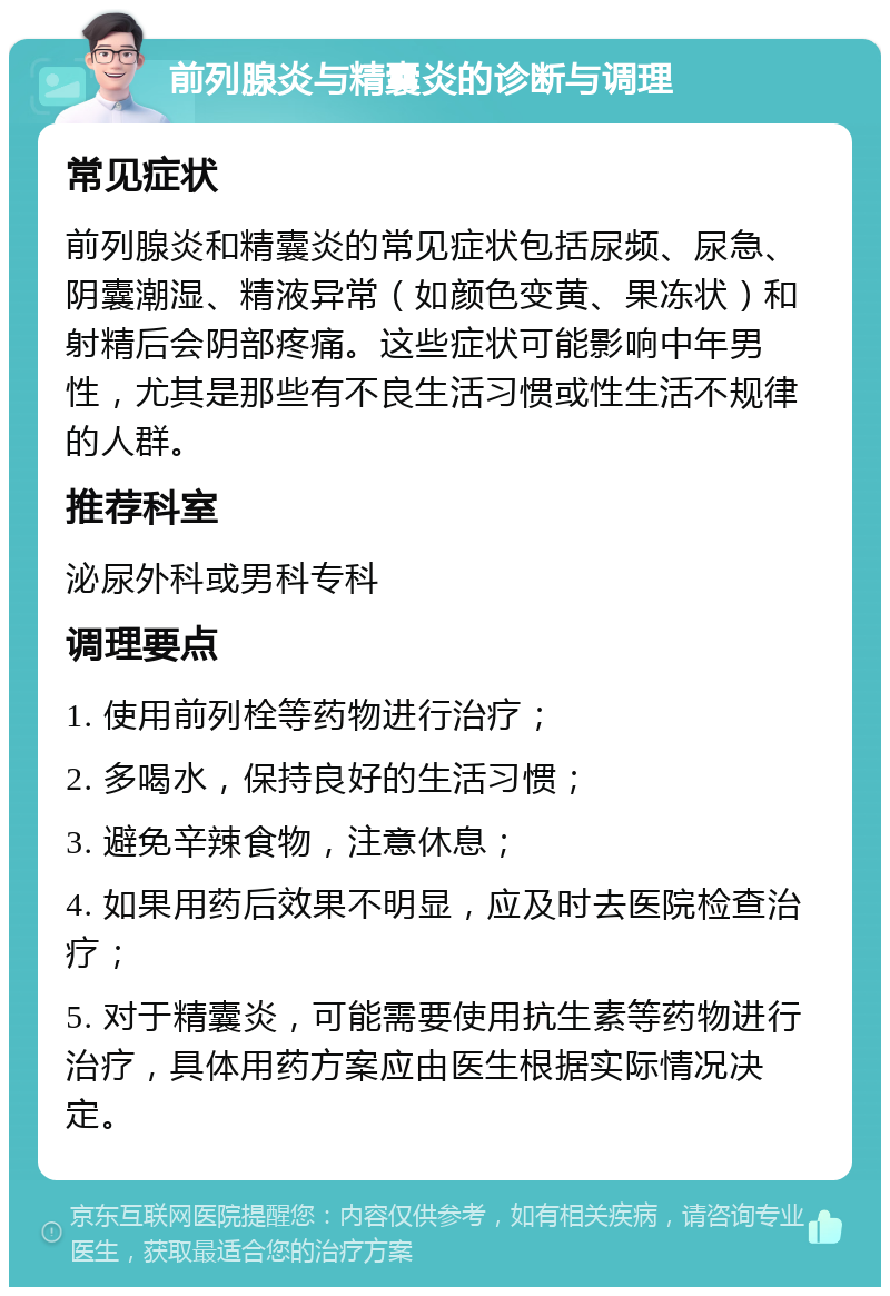 前列腺炎与精囊炎的诊断与调理 常见症状 前列腺炎和精囊炎的常见症状包括尿频、尿急、阴囊潮湿、精液异常（如颜色变黄、果冻状）和射精后会阴部疼痛。这些症状可能影响中年男性，尤其是那些有不良生活习惯或性生活不规律的人群。 推荐科室 泌尿外科或男科专科 调理要点 1. 使用前列栓等药物进行治疗； 2. 多喝水，保持良好的生活习惯； 3. 避免辛辣食物，注意休息； 4. 如果用药后效果不明显，应及时去医院检查治疗； 5. 对于精囊炎，可能需要使用抗生素等药物进行治疗，具体用药方案应由医生根据实际情况决定。