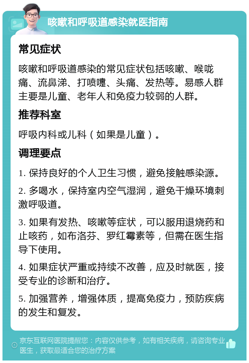 咳嗽和呼吸道感染就医指南 常见症状 咳嗽和呼吸道感染的常见症状包括咳嗽、喉咙痛、流鼻涕、打喷嚏、头痛、发热等。易感人群主要是儿童、老年人和免疫力较弱的人群。 推荐科室 呼吸内科或儿科（如果是儿童）。 调理要点 1. 保持良好的个人卫生习惯，避免接触感染源。 2. 多喝水，保持室内空气湿润，避免干燥环境刺激呼吸道。 3. 如果有发热、咳嗽等症状，可以服用退烧药和止咳药，如布洛芬、罗红霉素等，但需在医生指导下使用。 4. 如果症状严重或持续不改善，应及时就医，接受专业的诊断和治疗。 5. 加强营养，增强体质，提高免疫力，预防疾病的发生和复发。