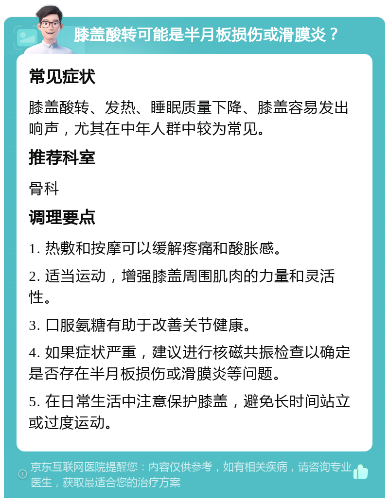 膝盖酸转可能是半月板损伤或滑膜炎？ 常见症状 膝盖酸转、发热、睡眠质量下降、膝盖容易发出响声，尤其在中年人群中较为常见。 推荐科室 骨科 调理要点 1. 热敷和按摩可以缓解疼痛和酸胀感。 2. 适当运动，增强膝盖周围肌肉的力量和灵活性。 3. 口服氨糖有助于改善关节健康。 4. 如果症状严重，建议进行核磁共振检查以确定是否存在半月板损伤或滑膜炎等问题。 5. 在日常生活中注意保护膝盖，避免长时间站立或过度运动。