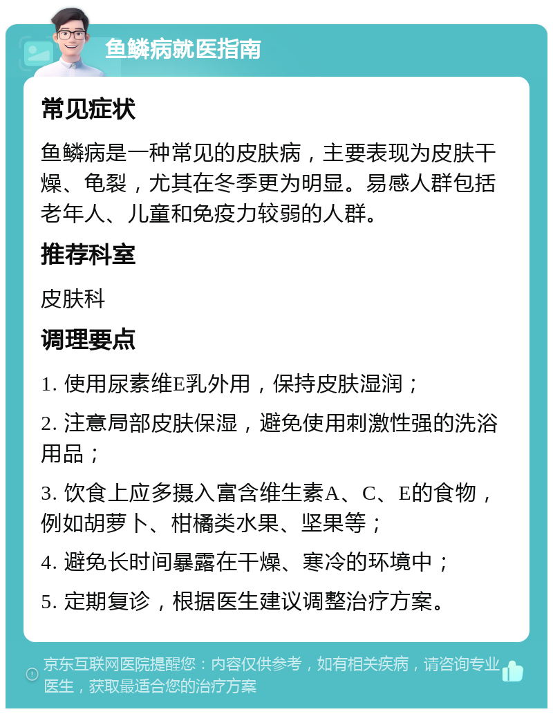 鱼鳞病就医指南 常见症状 鱼鳞病是一种常见的皮肤病，主要表现为皮肤干燥、龟裂，尤其在冬季更为明显。易感人群包括老年人、儿童和免疫力较弱的人群。 推荐科室 皮肤科 调理要点 1. 使用尿素维E乳外用，保持皮肤湿润； 2. 注意局部皮肤保湿，避免使用刺激性强的洗浴用品； 3. 饮食上应多摄入富含维生素A、C、E的食物，例如胡萝卜、柑橘类水果、坚果等； 4. 避免长时间暴露在干燥、寒冷的环境中； 5. 定期复诊，根据医生建议调整治疗方案。