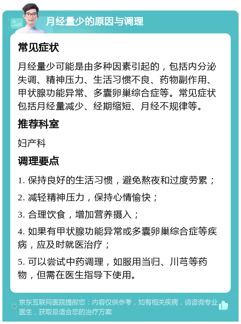 月经量少的原因与调理 常见症状 月经量少可能是由多种因素引起的，包括内分泌失调、精神压力、生活习惯不良、药物副作用、甲状腺功能异常、多囊卵巢综合症等。常见症状包括月经量减少、经期缩短、月经不规律等。 推荐科室 妇产科 调理要点 1. 保持良好的生活习惯，避免熬夜和过度劳累； 2. 减轻精神压力，保持心情愉快； 3. 合理饮食，增加营养摄入； 4. 如果有甲状腺功能异常或多囊卵巢综合症等疾病，应及时就医治疗； 5. 可以尝试中药调理，如服用当归、川芎等药物，但需在医生指导下使用。