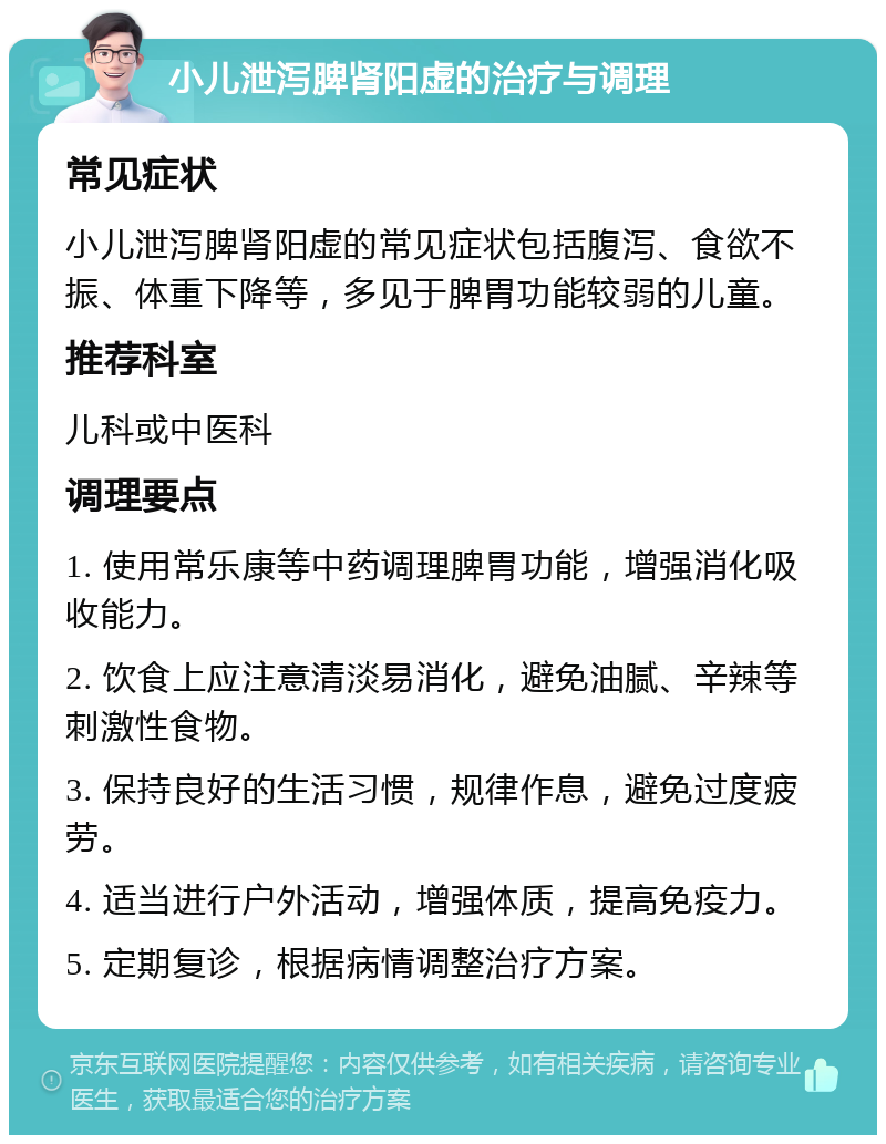 小儿泄泻脾肾阳虚的治疗与调理 常见症状 小儿泄泻脾肾阳虚的常见症状包括腹泻、食欲不振、体重下降等，多见于脾胃功能较弱的儿童。 推荐科室 儿科或中医科 调理要点 1. 使用常乐康等中药调理脾胃功能，增强消化吸收能力。 2. 饮食上应注意清淡易消化，避免油腻、辛辣等刺激性食物。 3. 保持良好的生活习惯，规律作息，避免过度疲劳。 4. 适当进行户外活动，增强体质，提高免疫力。 5. 定期复诊，根据病情调整治疗方案。