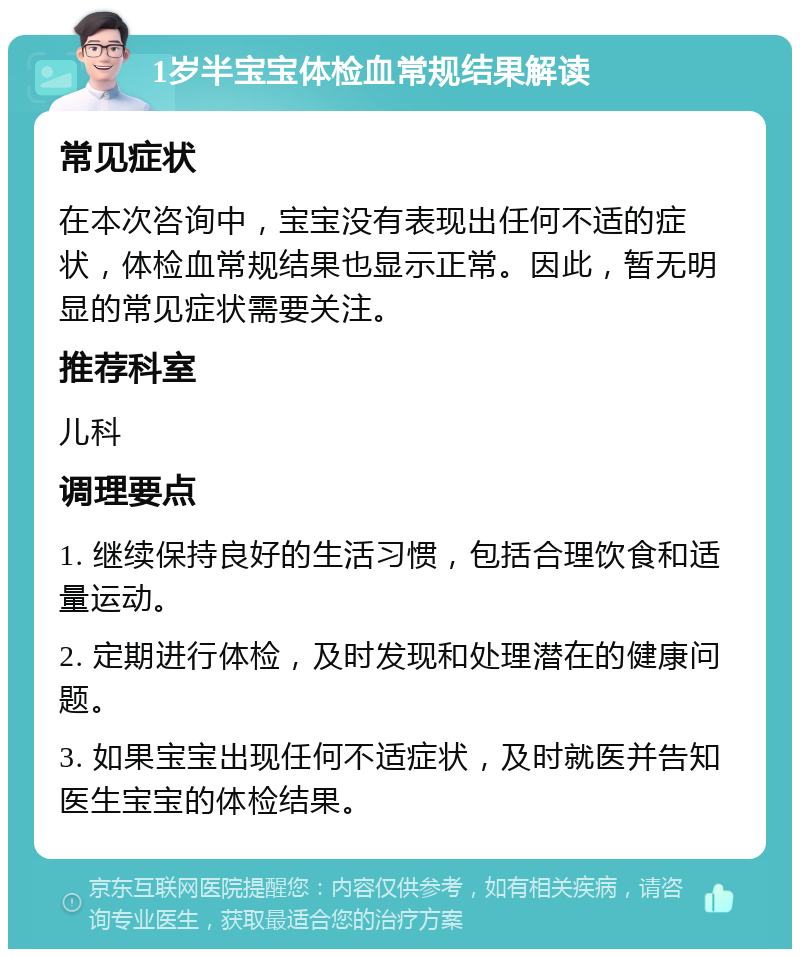 1岁半宝宝体检血常规结果解读 常见症状 在本次咨询中，宝宝没有表现出任何不适的症状，体检血常规结果也显示正常。因此，暂无明显的常见症状需要关注。 推荐科室 儿科 调理要点 1. 继续保持良好的生活习惯，包括合理饮食和适量运动。 2. 定期进行体检，及时发现和处理潜在的健康问题。 3. 如果宝宝出现任何不适症状，及时就医并告知医生宝宝的体检结果。