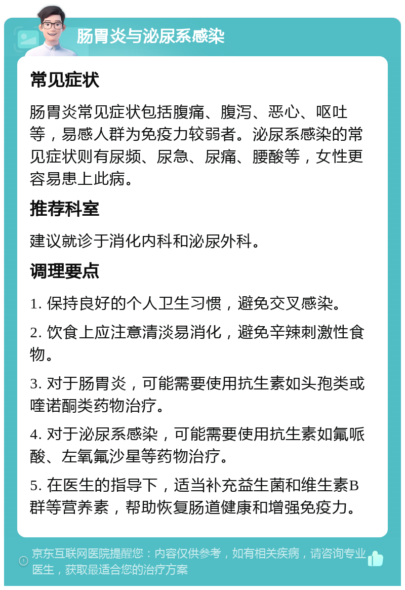 肠胃炎与泌尿系感染 常见症状 肠胃炎常见症状包括腹痛、腹泻、恶心、呕吐等，易感人群为免疫力较弱者。泌尿系感染的常见症状则有尿频、尿急、尿痛、腰酸等，女性更容易患上此病。 推荐科室 建议就诊于消化内科和泌尿外科。 调理要点 1. 保持良好的个人卫生习惯，避免交叉感染。 2. 饮食上应注意清淡易消化，避免辛辣刺激性食物。 3. 对于肠胃炎，可能需要使用抗生素如头孢类或喹诺酮类药物治疗。 4. 对于泌尿系感染，可能需要使用抗生素如氟哌酸、左氧氟沙星等药物治疗。 5. 在医生的指导下，适当补充益生菌和维生素B群等营养素，帮助恢复肠道健康和增强免疫力。