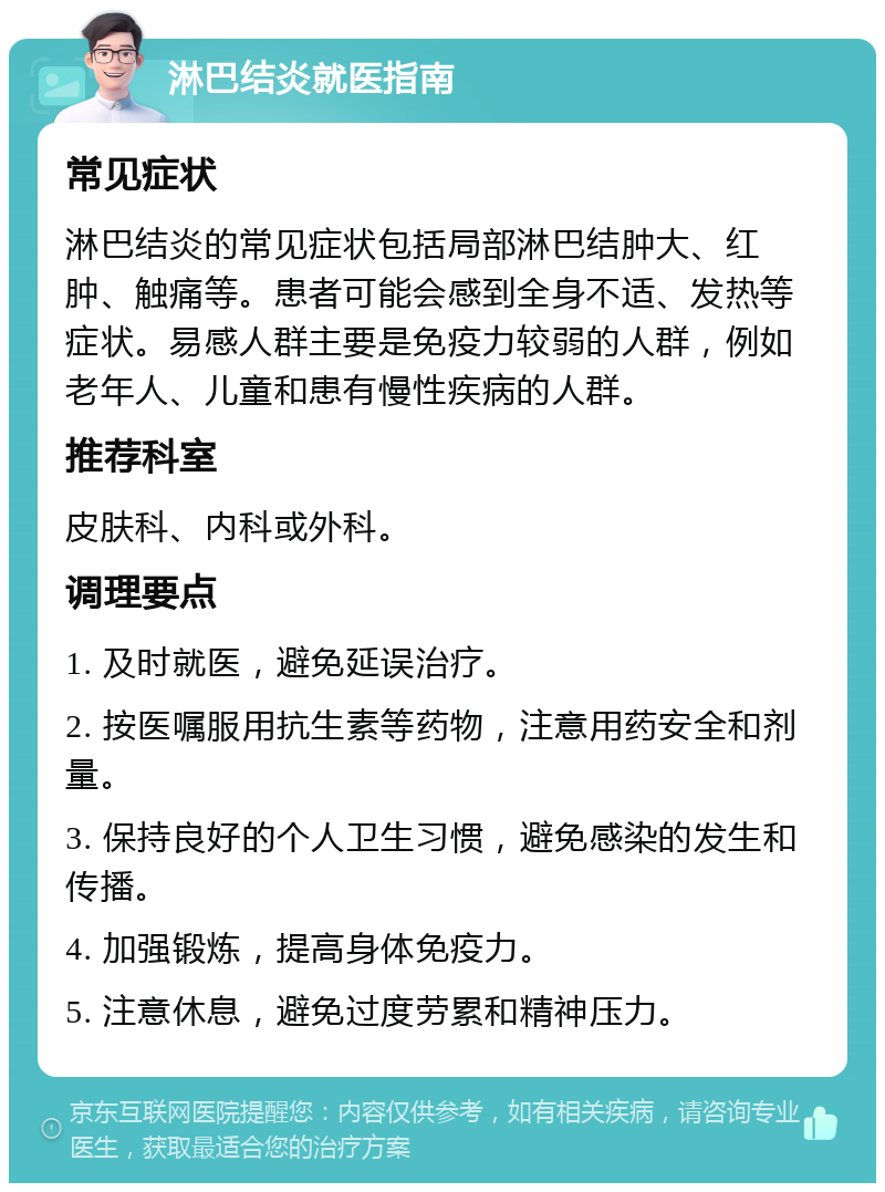 淋巴结炎就医指南 常见症状 淋巴结炎的常见症状包括局部淋巴结肿大、红肿、触痛等。患者可能会感到全身不适、发热等症状。易感人群主要是免疫力较弱的人群，例如老年人、儿童和患有慢性疾病的人群。 推荐科室 皮肤科、内科或外科。 调理要点 1. 及时就医，避免延误治疗。 2. 按医嘱服用抗生素等药物，注意用药安全和剂量。 3. 保持良好的个人卫生习惯，避免感染的发生和传播。 4. 加强锻炼，提高身体免疫力。 5. 注意休息，避免过度劳累和精神压力。