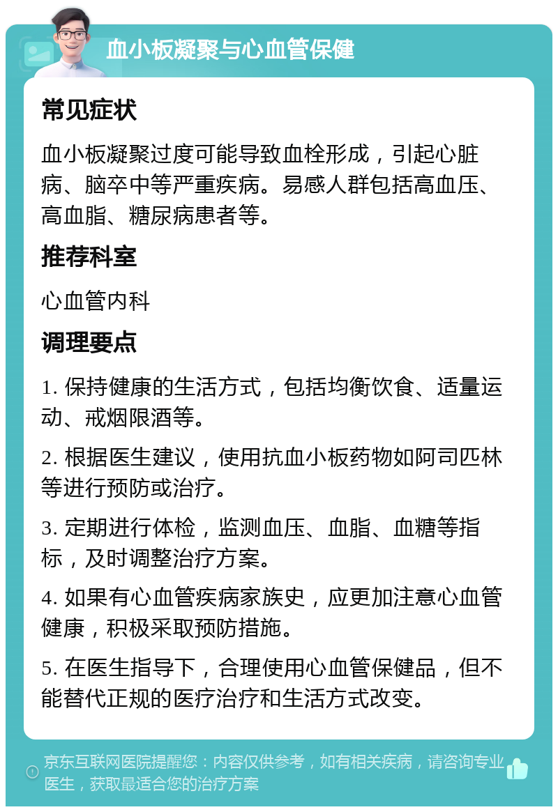 血小板凝聚与心血管保健 常见症状 血小板凝聚过度可能导致血栓形成，引起心脏病、脑卒中等严重疾病。易感人群包括高血压、高血脂、糖尿病患者等。 推荐科室 心血管内科 调理要点 1. 保持健康的生活方式，包括均衡饮食、适量运动、戒烟限酒等。 2. 根据医生建议，使用抗血小板药物如阿司匹林等进行预防或治疗。 3. 定期进行体检，监测血压、血脂、血糖等指标，及时调整治疗方案。 4. 如果有心血管疾病家族史，应更加注意心血管健康，积极采取预防措施。 5. 在医生指导下，合理使用心血管保健品，但不能替代正规的医疗治疗和生活方式改变。