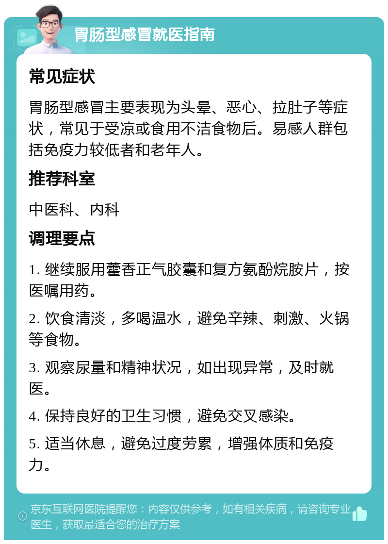 胃肠型感冒就医指南 常见症状 胃肠型感冒主要表现为头晕、恶心、拉肚子等症状，常见于受凉或食用不洁食物后。易感人群包括免疫力较低者和老年人。 推荐科室 中医科、内科 调理要点 1. 继续服用藿香正气胶囊和复方氨酚烷胺片，按医嘱用药。 2. 饮食清淡，多喝温水，避免辛辣、刺激、火锅等食物。 3. 观察尿量和精神状况，如出现异常，及时就医。 4. 保持良好的卫生习惯，避免交叉感染。 5. 适当休息，避免过度劳累，增强体质和免疫力。