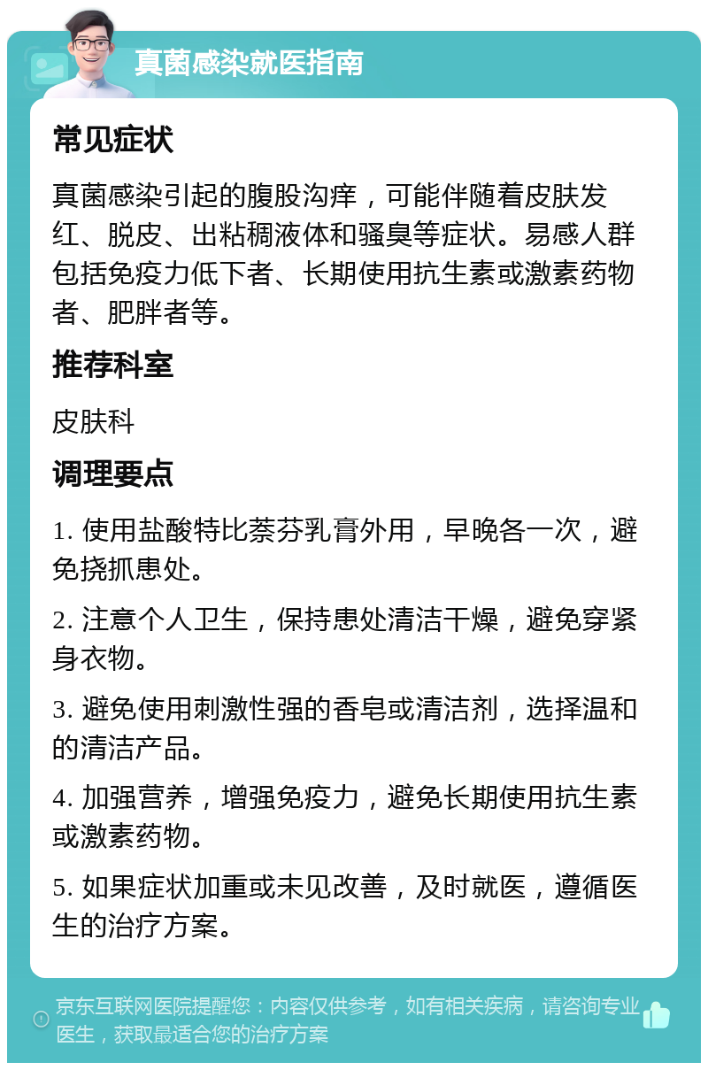 真菌感染就医指南 常见症状 真菌感染引起的腹股沟痒，可能伴随着皮肤发红、脱皮、出粘稠液体和骚臭等症状。易感人群包括免疫力低下者、长期使用抗生素或激素药物者、肥胖者等。 推荐科室 皮肤科 调理要点 1. 使用盐酸特比萘芬乳膏外用，早晚各一次，避免挠抓患处。 2. 注意个人卫生，保持患处清洁干燥，避免穿紧身衣物。 3. 避免使用刺激性强的香皂或清洁剂，选择温和的清洁产品。 4. 加强营养，增强免疫力，避免长期使用抗生素或激素药物。 5. 如果症状加重或未见改善，及时就医，遵循医生的治疗方案。