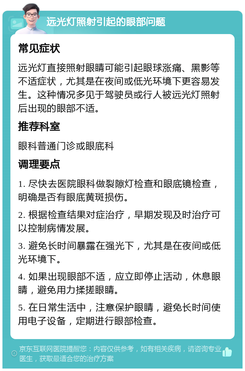 远光灯照射引起的眼部问题 常见症状 远光灯直接照射眼睛可能引起眼球涨痛、黑影等不适症状，尤其是在夜间或低光环境下更容易发生。这种情况多见于驾驶员或行人被远光灯照射后出现的眼部不适。 推荐科室 眼科普通门诊或眼底科 调理要点 1. 尽快去医院眼科做裂隙灯检查和眼底镜检查，明确是否有眼底黄斑损伤。 2. 根据检查结果对症治疗，早期发现及时治疗可以控制病情发展。 3. 避免长时间暴露在强光下，尤其是在夜间或低光环境下。 4. 如果出现眼部不适，应立即停止活动，休息眼睛，避免用力揉搓眼睛。 5. 在日常生活中，注意保护眼睛，避免长时间使用电子设备，定期进行眼部检查。