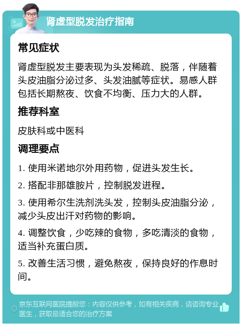 肾虚型脱发治疗指南 常见症状 肾虚型脱发主要表现为头发稀疏、脱落，伴随着头皮油脂分泌过多、头发油腻等症状。易感人群包括长期熬夜、饮食不均衡、压力大的人群。 推荐科室 皮肤科或中医科 调理要点 1. 使用米诺地尔外用药物，促进头发生长。 2. 搭配非那雄胺片，控制脱发进程。 3. 使用希尔生洗剂洗头发，控制头皮油脂分泌，减少头皮出汗对药物的影响。 4. 调整饮食，少吃辣的食物，多吃清淡的食物，适当补充蛋白质。 5. 改善生活习惯，避免熬夜，保持良好的作息时间。