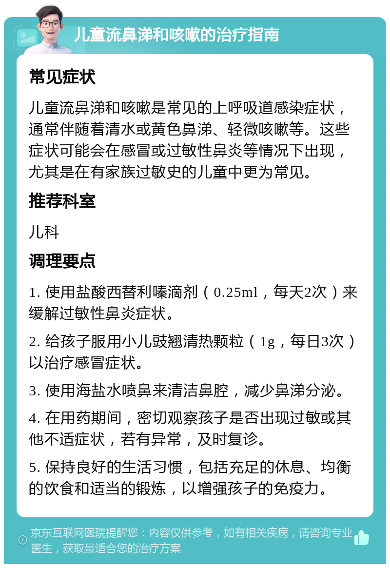 儿童流鼻涕和咳嗽的治疗指南 常见症状 儿童流鼻涕和咳嗽是常见的上呼吸道感染症状，通常伴随着清水或黄色鼻涕、轻微咳嗽等。这些症状可能会在感冒或过敏性鼻炎等情况下出现，尤其是在有家族过敏史的儿童中更为常见。 推荐科室 儿科 调理要点 1. 使用盐酸西替利嗪滴剂（0.25ml，每天2次）来缓解过敏性鼻炎症状。 2. 给孩子服用小儿豉翘清热颗粒（1g，每日3次）以治疗感冒症状。 3. 使用海盐水喷鼻来清洁鼻腔，减少鼻涕分泌。 4. 在用药期间，密切观察孩子是否出现过敏或其他不适症状，若有异常，及时复诊。 5. 保持良好的生活习惯，包括充足的休息、均衡的饮食和适当的锻炼，以增强孩子的免疫力。