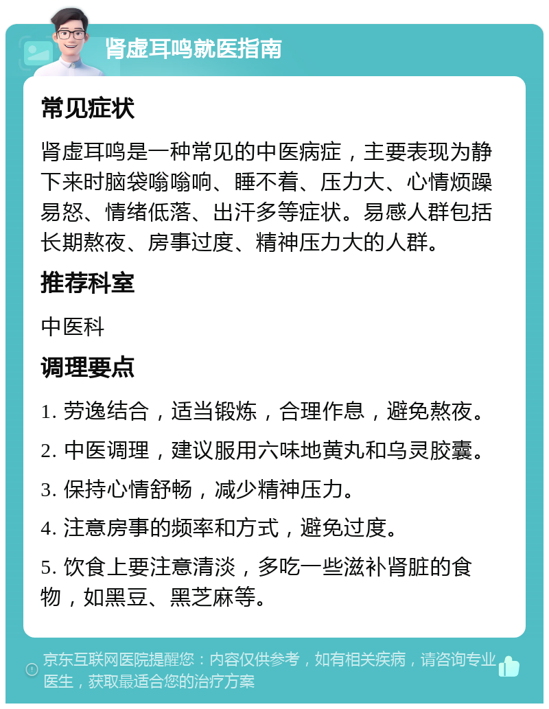 肾虚耳鸣就医指南 常见症状 肾虚耳鸣是一种常见的中医病症，主要表现为静下来时脑袋嗡嗡响、睡不着、压力大、心情烦躁易怒、情绪低落、出汗多等症状。易感人群包括长期熬夜、房事过度、精神压力大的人群。 推荐科室 中医科 调理要点 1. 劳逸结合，适当锻炼，合理作息，避免熬夜。 2. 中医调理，建议服用六味地黄丸和乌灵胶囊。 3. 保持心情舒畅，减少精神压力。 4. 注意房事的频率和方式，避免过度。 5. 饮食上要注意清淡，多吃一些滋补肾脏的食物，如黑豆、黑芝麻等。