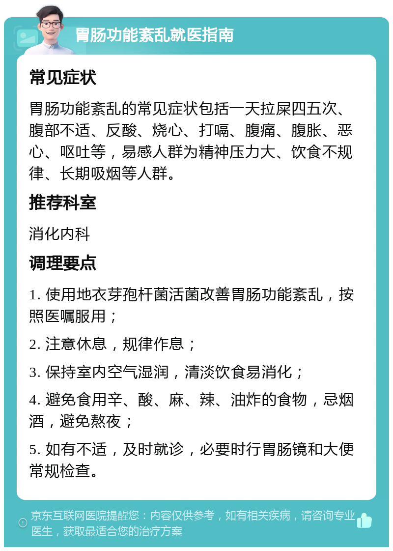 胃肠功能紊乱就医指南 常见症状 胃肠功能紊乱的常见症状包括一天拉屎四五次、腹部不适、反酸、烧心、打嗝、腹痛、腹胀、恶心、呕吐等，易感人群为精神压力大、饮食不规律、长期吸烟等人群。 推荐科室 消化内科 调理要点 1. 使用地衣芽孢杆菌活菌改善胃肠功能紊乱，按照医嘱服用； 2. 注意休息，规律作息； 3. 保持室内空气湿润，清淡饮食易消化； 4. 避免食用辛、酸、麻、辣、油炸的食物，忌烟酒，避免熬夜； 5. 如有不适，及时就诊，必要时行胃肠镜和大便常规检查。