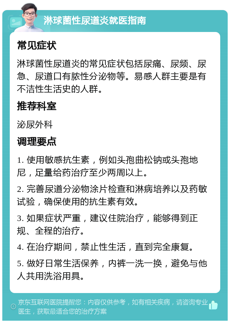 淋球菌性尿道炎就医指南 常见症状 淋球菌性尿道炎的常见症状包括尿痛、尿频、尿急、尿道口有脓性分泌物等。易感人群主要是有不洁性生活史的人群。 推荐科室 泌尿外科 调理要点 1. 使用敏感抗生素，例如头孢曲松钠或头孢地尼，足量给药治疗至少两周以上。 2. 完善尿道分泌物涂片检查和淋病培养以及药敏试验，确保使用的抗生素有效。 3. 如果症状严重，建议住院治疗，能够得到正规、全程的治疗。 4. 在治疗期间，禁止性生活，直到完全康复。 5. 做好日常生活保养，内裤一洗一换，避免与他人共用洗浴用具。