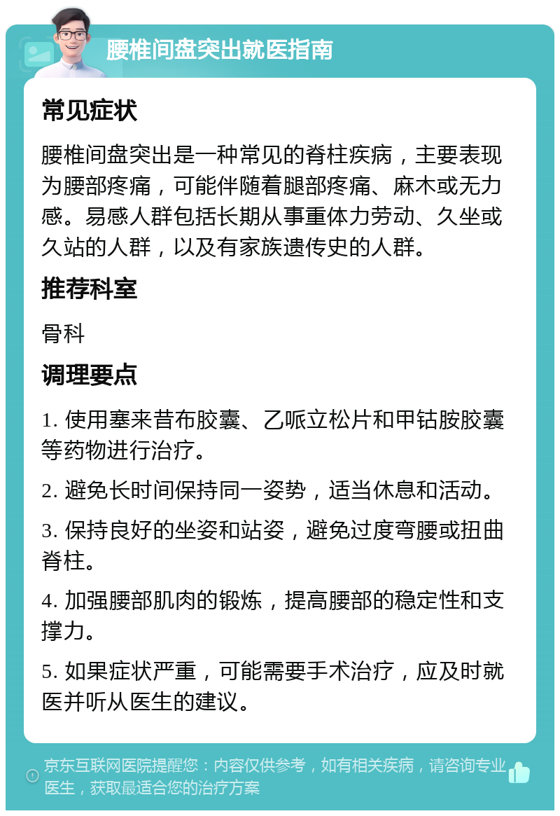 腰椎间盘突出就医指南 常见症状 腰椎间盘突出是一种常见的脊柱疾病，主要表现为腰部疼痛，可能伴随着腿部疼痛、麻木或无力感。易感人群包括长期从事重体力劳动、久坐或久站的人群，以及有家族遗传史的人群。 推荐科室 骨科 调理要点 1. 使用塞来昔布胶囊、乙哌立松片和甲钴胺胶囊等药物进行治疗。 2. 避免长时间保持同一姿势，适当休息和活动。 3. 保持良好的坐姿和站姿，避免过度弯腰或扭曲脊柱。 4. 加强腰部肌肉的锻炼，提高腰部的稳定性和支撑力。 5. 如果症状严重，可能需要手术治疗，应及时就医并听从医生的建议。