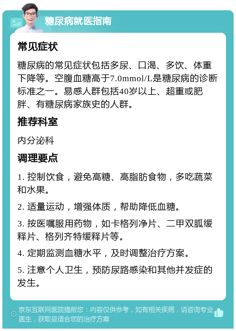 糖尿病就医指南 常见症状 糖尿病的常见症状包括多尿、口渴、多饮、体重下降等。空腹血糖高于7.0mmol/L是糖尿病的诊断标准之一。易感人群包括40岁以上、超重或肥胖、有糖尿病家族史的人群。 推荐科室 内分泌科 调理要点 1. 控制饮食，避免高糖、高脂肪食物，多吃蔬菜和水果。 2. 适量运动，增强体质，帮助降低血糖。 3. 按医嘱服用药物，如卡格列净片、二甲双胍缓释片、格列齐特缓释片等。 4. 定期监测血糖水平，及时调整治疗方案。 5. 注意个人卫生，预防尿路感染和其他并发症的发生。