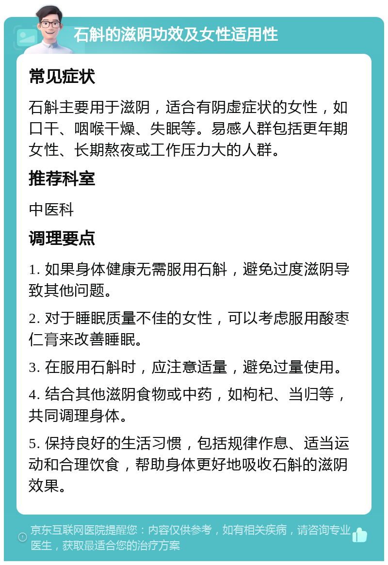 石斛的滋阴功效及女性适用性 常见症状 石斛主要用于滋阴，适合有阴虚症状的女性，如口干、咽喉干燥、失眠等。易感人群包括更年期女性、长期熬夜或工作压力大的人群。 推荐科室 中医科 调理要点 1. 如果身体健康无需服用石斛，避免过度滋阴导致其他问题。 2. 对于睡眠质量不佳的女性，可以考虑服用酸枣仁膏来改善睡眠。 3. 在服用石斛时，应注意适量，避免过量使用。 4. 结合其他滋阴食物或中药，如枸杞、当归等，共同调理身体。 5. 保持良好的生活习惯，包括规律作息、适当运动和合理饮食，帮助身体更好地吸收石斛的滋阴效果。