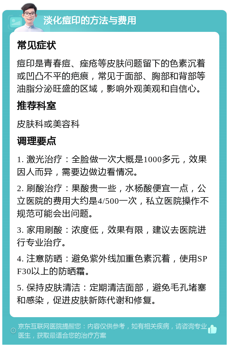 淡化痘印的方法与费用 常见症状 痘印是青春痘、痤疮等皮肤问题留下的色素沉着或凹凸不平的疤痕，常见于面部、胸部和背部等油脂分泌旺盛的区域，影响外观美观和自信心。 推荐科室 皮肤科或美容科 调理要点 1. 激光治疗：全脸做一次大概是1000多元，效果因人而异，需要边做边看情况。 2. 刷酸治疗：果酸贵一些，水杨酸便宜一点，公立医院的费用大约是4/500一次，私立医院操作不规范可能会出问题。 3. 家用刷酸：浓度低，效果有限，建议去医院进行专业治疗。 4. 注意防晒：避免紫外线加重色素沉着，使用SPF30以上的防晒霜。 5. 保持皮肤清洁：定期清洁面部，避免毛孔堵塞和感染，促进皮肤新陈代谢和修复。