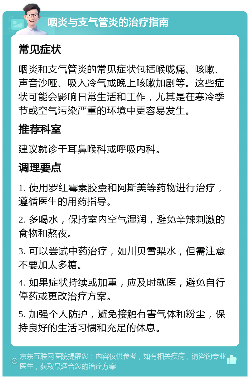 咽炎与支气管炎的治疗指南 常见症状 咽炎和支气管炎的常见症状包括喉咙痛、咳嗽、声音沙哑、吸入冷气或晚上咳嗽加剧等。这些症状可能会影响日常生活和工作，尤其是在寒冷季节或空气污染严重的环境中更容易发生。 推荐科室 建议就诊于耳鼻喉科或呼吸内科。 调理要点 1. 使用罗红霉素胶囊和阿斯美等药物进行治疗，遵循医生的用药指导。 2. 多喝水，保持室内空气湿润，避免辛辣刺激的食物和熬夜。 3. 可以尝试中药治疗，如川贝雪梨水，但需注意不要加太多糖。 4. 如果症状持续或加重，应及时就医，避免自行停药或更改治疗方案。 5. 加强个人防护，避免接触有害气体和粉尘，保持良好的生活习惯和充足的休息。