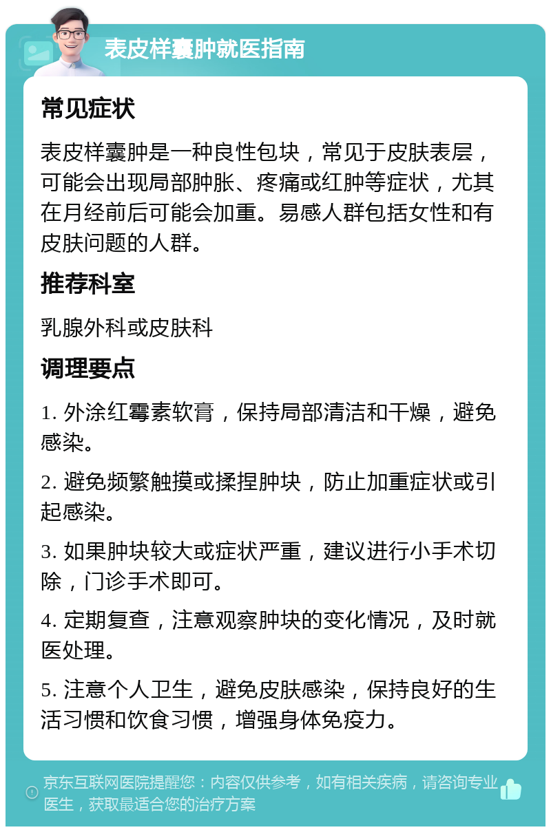 表皮样囊肿就医指南 常见症状 表皮样囊肿是一种良性包块，常见于皮肤表层，可能会出现局部肿胀、疼痛或红肿等症状，尤其在月经前后可能会加重。易感人群包括女性和有皮肤问题的人群。 推荐科室 乳腺外科或皮肤科 调理要点 1. 外涂红霉素软膏，保持局部清洁和干燥，避免感染。 2. 避免频繁触摸或揉捏肿块，防止加重症状或引起感染。 3. 如果肿块较大或症状严重，建议进行小手术切除，门诊手术即可。 4. 定期复查，注意观察肿块的变化情况，及时就医处理。 5. 注意个人卫生，避免皮肤感染，保持良好的生活习惯和饮食习惯，增强身体免疫力。