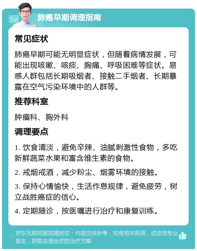 肺癌早期调理指南 常见症状 肺癌早期可能无明显症状，但随着病情发展，可能出现咳嗽、咳痰、胸痛、呼吸困难等症状。易感人群包括长期吸烟者、接触二手烟者、长期暴露在空气污染环境中的人群等。 推荐科室 肿瘤科、胸外科 调理要点 1. 饮食清淡，避免辛辣、油腻刺激性食物，多吃新鲜蔬菜水果和富含维生素的食物。 2. 戒烟戒酒，减少粉尘、烟雾环境的接触。 3. 保持心情愉快，生活作息规律，避免疲劳，树立战胜癌症的信心。 4. 定期随诊，按医嘱进行治疗和康复训练。