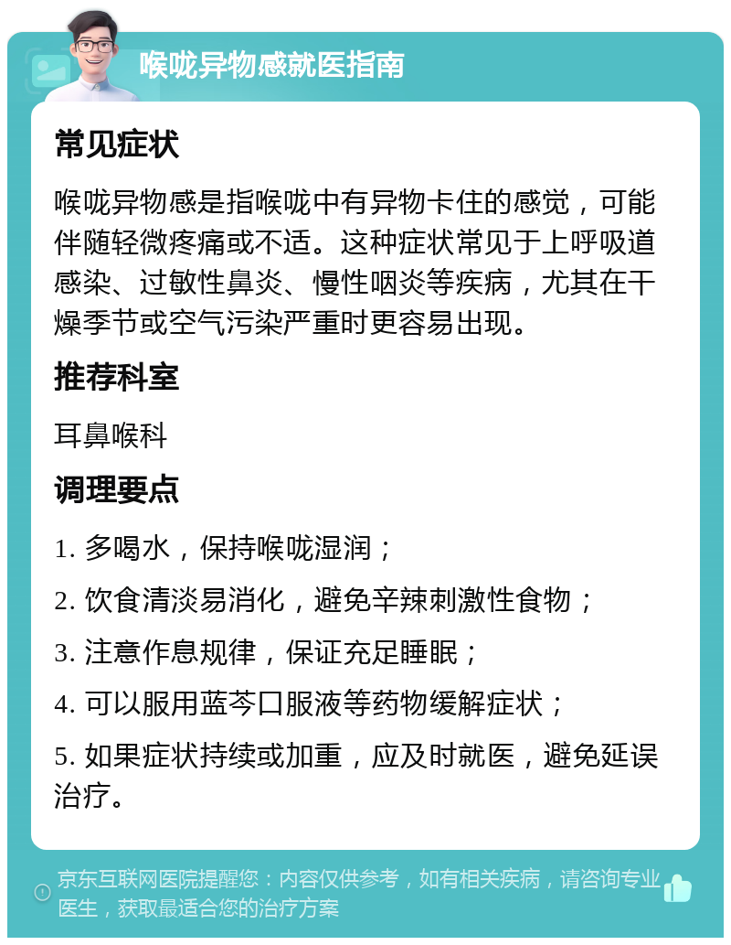 喉咙异物感就医指南 常见症状 喉咙异物感是指喉咙中有异物卡住的感觉，可能伴随轻微疼痛或不适。这种症状常见于上呼吸道感染、过敏性鼻炎、慢性咽炎等疾病，尤其在干燥季节或空气污染严重时更容易出现。 推荐科室 耳鼻喉科 调理要点 1. 多喝水，保持喉咙湿润； 2. 饮食清淡易消化，避免辛辣刺激性食物； 3. 注意作息规律，保证充足睡眠； 4. 可以服用蓝芩口服液等药物缓解症状； 5. 如果症状持续或加重，应及时就医，避免延误治疗。