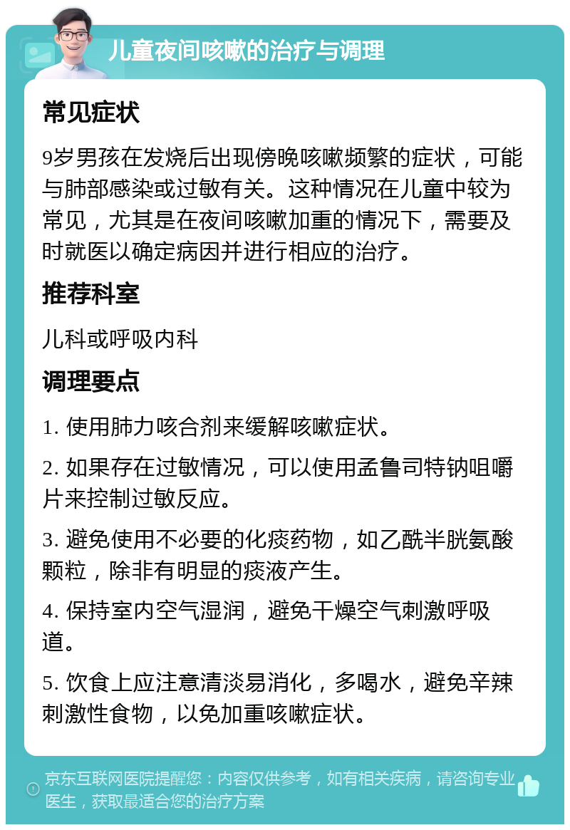 儿童夜间咳嗽的治疗与调理 常见症状 9岁男孩在发烧后出现傍晚咳嗽频繁的症状，可能与肺部感染或过敏有关。这种情况在儿童中较为常见，尤其是在夜间咳嗽加重的情况下，需要及时就医以确定病因并进行相应的治疗。 推荐科室 儿科或呼吸内科 调理要点 1. 使用肺力咳合剂来缓解咳嗽症状。 2. 如果存在过敏情况，可以使用孟鲁司特钠咀嚼片来控制过敏反应。 3. 避免使用不必要的化痰药物，如乙酰半胱氨酸颗粒，除非有明显的痰液产生。 4. 保持室内空气湿润，避免干燥空气刺激呼吸道。 5. 饮食上应注意清淡易消化，多喝水，避免辛辣刺激性食物，以免加重咳嗽症状。