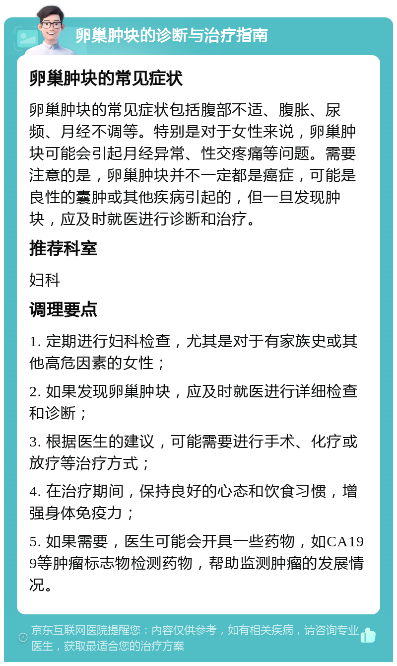 卵巢肿块的诊断与治疗指南 卵巢肿块的常见症状 卵巢肿块的常见症状包括腹部不适、腹胀、尿频、月经不调等。特别是对于女性来说，卵巢肿块可能会引起月经异常、性交疼痛等问题。需要注意的是，卵巢肿块并不一定都是癌症，可能是良性的囊肿或其他疾病引起的，但一旦发现肿块，应及时就医进行诊断和治疗。 推荐科室 妇科 调理要点 1. 定期进行妇科检查，尤其是对于有家族史或其他高危因素的女性； 2. 如果发现卵巢肿块，应及时就医进行详细检查和诊断； 3. 根据医生的建议，可能需要进行手术、化疗或放疗等治疗方式； 4. 在治疗期间，保持良好的心态和饮食习惯，增强身体免疫力； 5. 如果需要，医生可能会开具一些药物，如CA199等肿瘤标志物检测药物，帮助监测肿瘤的发展情况。